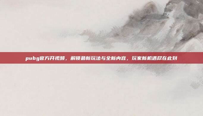 pubg官方开视频，解锁最新玩法与全新内容，玩家新机遇尽在此刻