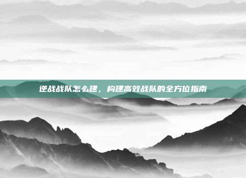 逆战战队怎么建,构建高效战队的全方位指南