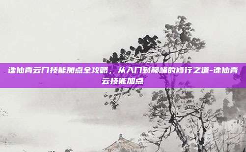 诛仙青云门技能加点全攻略,从入门到巅峰的修行之道-诛仙青云技能加点