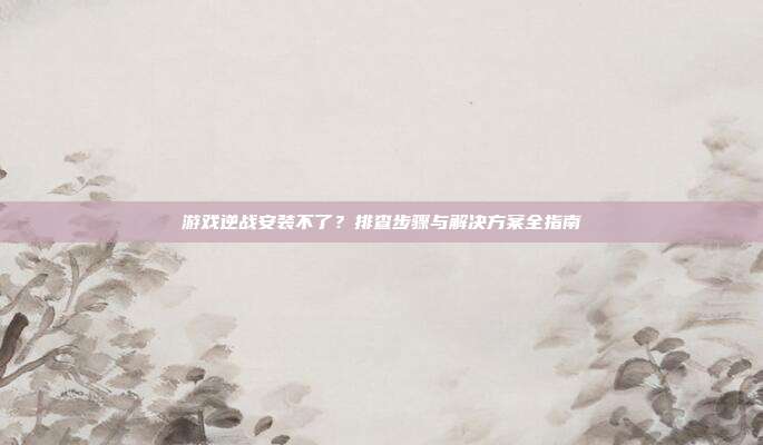 游戏逆战安装不了?排查步骤与解决方案全指南