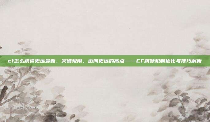 cf怎么跳得更远最新,突破极限,迈向更远的高点——CF跳跃机制优化与技巧解析