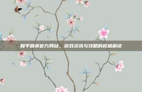 和平精英官方网站,游戏资讯与攻略的权威解读