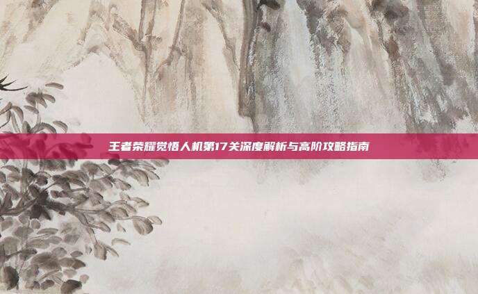 王者荣耀觉悟人机第17关深度解析与高阶攻略指南