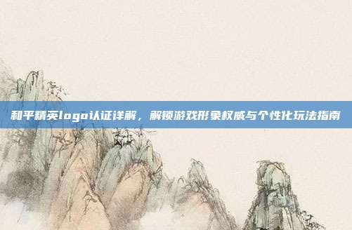 和平精英logo认证详解，解锁游戏形象权威与个性化玩法指南