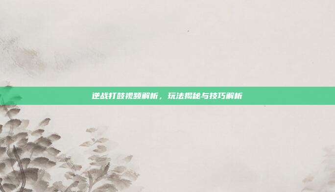 逆战打鼓视频解析，玩法揭秘与技巧解析