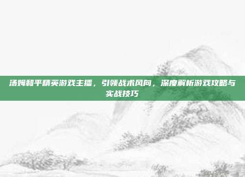 汤姆和平精英游戏主播,引领战术风向,深度解析游戏攻略与实战技巧