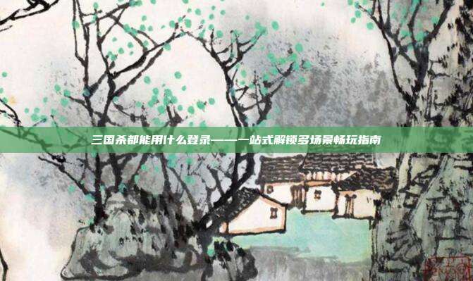 三国杀都能用什么登录——一站式解锁多场景畅玩指南