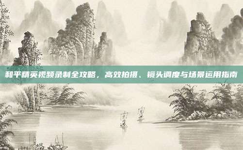 和平精英视频录制全攻略,高效拍摄、镜头调度与场景运用指南