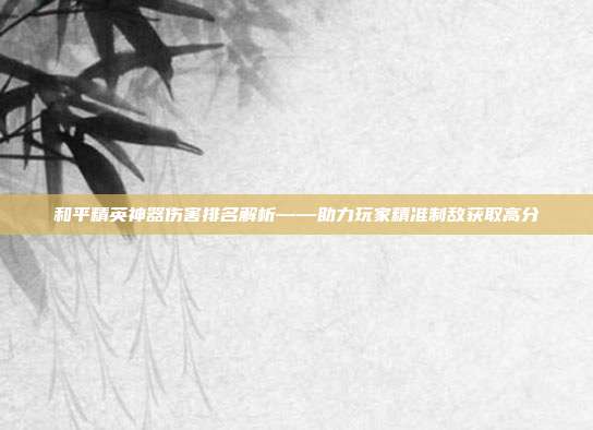 和平精英神器伤害排名解析——助力玩家精准制敌获取高分