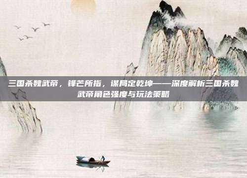 三国杀魏武帝，锋芒所指，谋局定乾坤——深度解析三国杀魏武帝角色强度与玩法策略