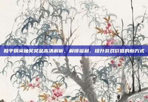 和平精英抽奖奖金高清解析，解锁福利、提升游戏价值的新方式