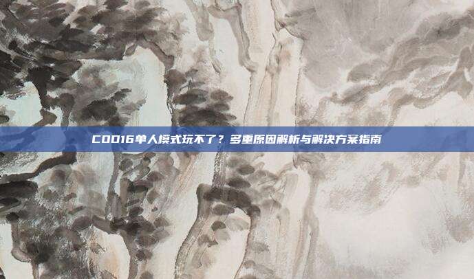 COD16单人模式玩不了？多重原因解析与解决方案指南