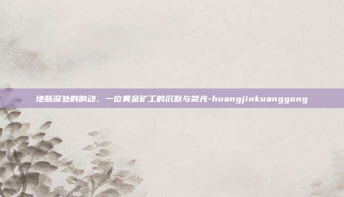 地脉深处的响动，一位黄金矿工的沉默与荣光-huangjinkuanggong