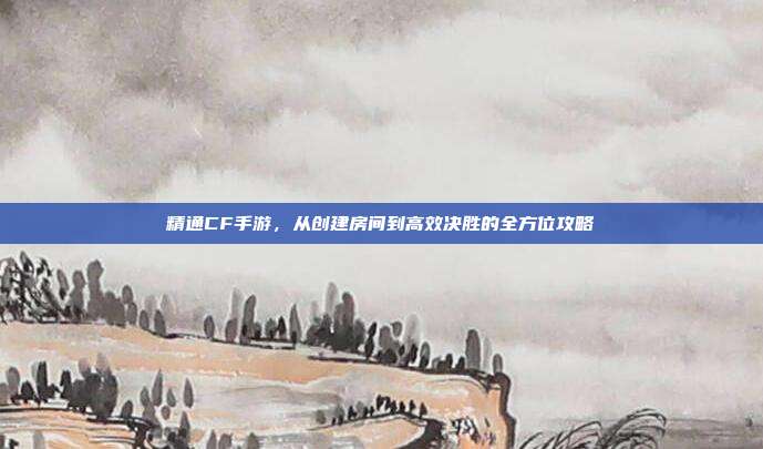 精通CF手游,从创建房间到高效决胜的全方位攻略
