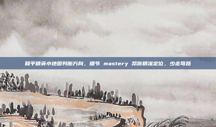 和平精英小地图判断方向，细节 mastery 帮你精准定位，少走弯路