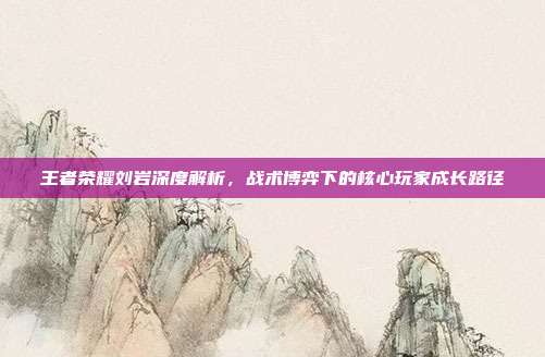 王者荣耀刘岩深度解析，战术博弈下的核心玩家成长路径