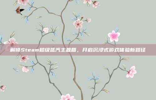 解锁Steam超级蒸汽主题箱，开启沉浸式游戏体验新路径