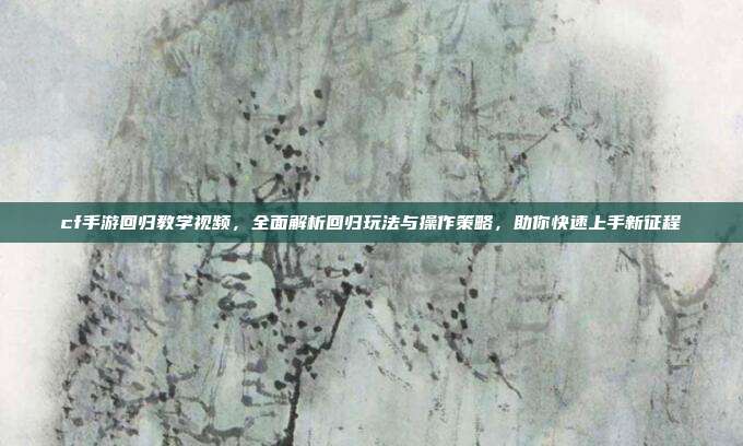 cf手游回归教学视频，全面解析回归玩法与操作策略，助你快速上手新征程