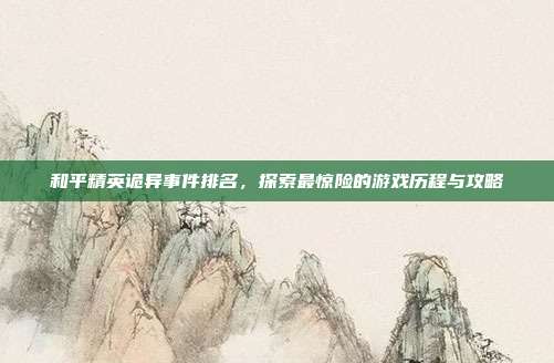 和平精英诡异事件排名,探索最惊险的游戏历程与攻略