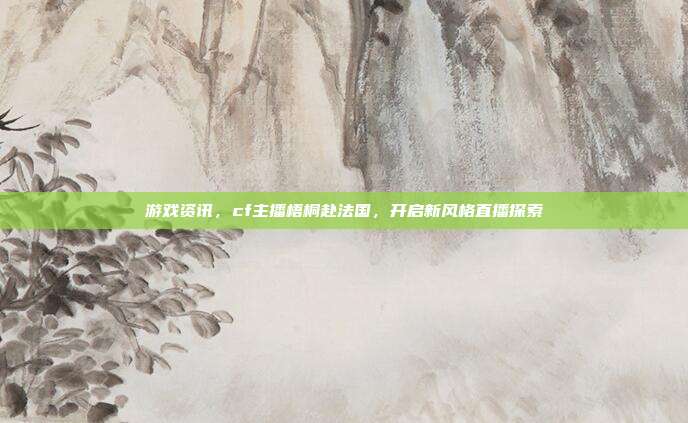 游戏资讯，cf主播梧桐赴法国，开启新风格直播探索
