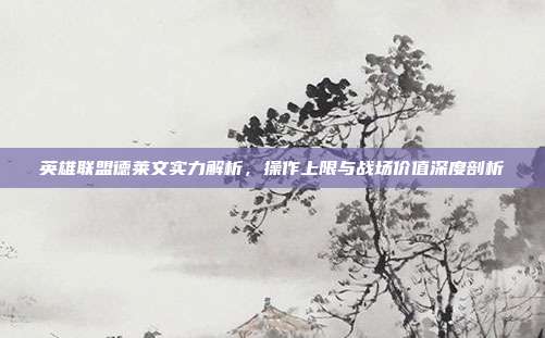 英雄联盟德莱文实力解析,操作上限与战场价值深度剖析
