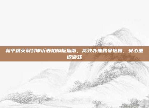 和平精英解封申诉表格模板指南,高效办理账号恢复,安心重返游戏