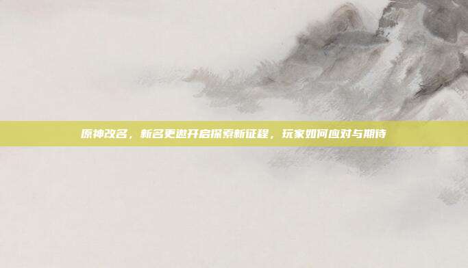 原神改名,新名更邀开启探索新征程,玩家如何应对与期待