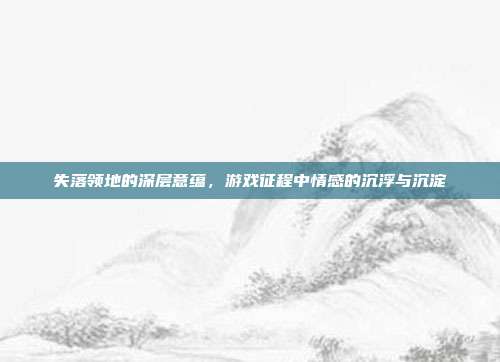 失落领地的深层意蕴,游戏征程中情感的沉浮与沉淀