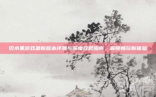 切水果游戏最新版本评测与深度攻略指南，解锁畅玩新体验