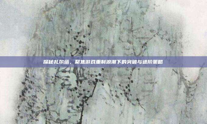 探秘扎尔塔，聚焦游戏重制浪潮下的突破与进阶策略