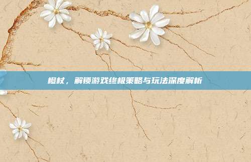 橙杖,解锁游戏终极策略与玩法深度解析