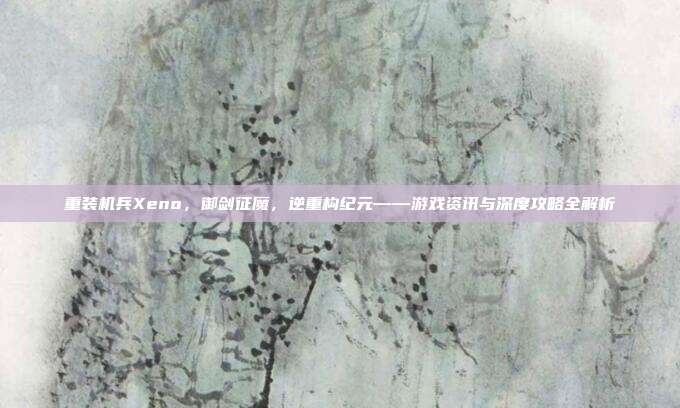 重装机兵Xeno，御剑征魔，逆重构纪元——游戏资讯与深度攻略全解析