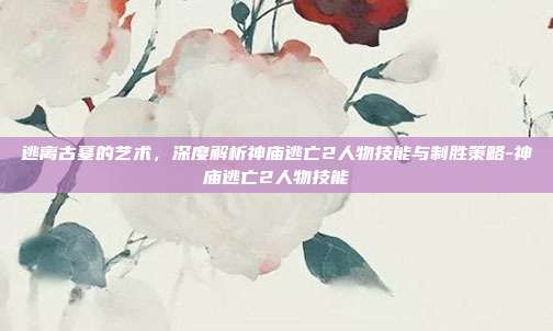 逃离古墓的艺术，深度解析神庙逃亡2人物技能与制胜策略-神庙逃亡2人物技能