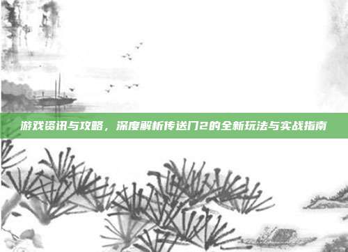 游戏资讯与攻略，深度解析传送门2的全新玩法与实战指南