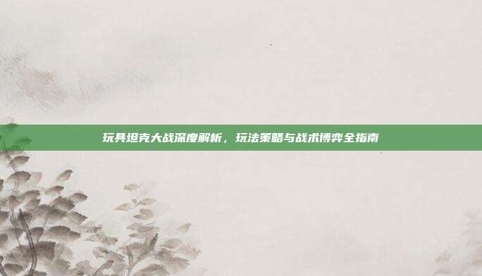 玩具坦克大战深度解析,玩法策略与战术博弈全指南