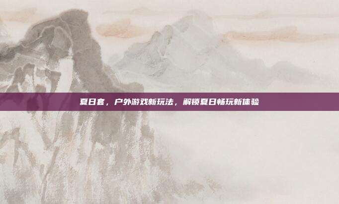 夏日套，户外游戏新玩法，解锁夏日畅玩新体验