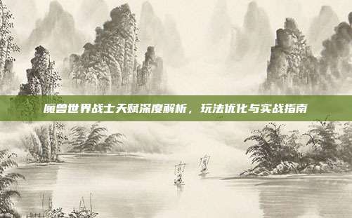 魔兽世界战士天赋深度解析,玩法优化与实战指南