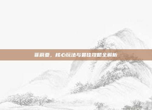 菲莉亚,核心玩法与最佳攻略全解析