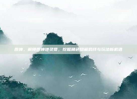 原神,解锁原神地灵龛,挖掘角色隐藏羁绊与玩法新机遇