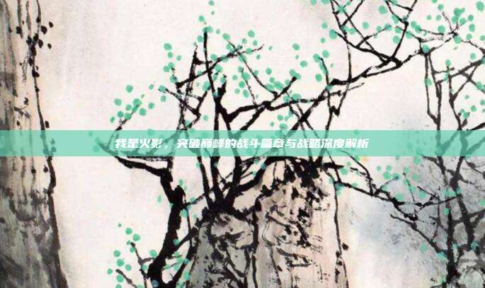 我是火影,突破巅峰的战斗篇章与战略深度解析