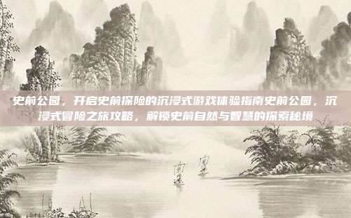 史前公园，开启史前探险的沉浸式游戏体验指南史前公园，沉浸式冒险之旅攻略，解锁史前自然与智慧的探索秘境