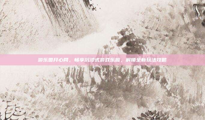 游乐园开心网，畅享沉浸式游戏乐趣，解锁全新玩法攻略