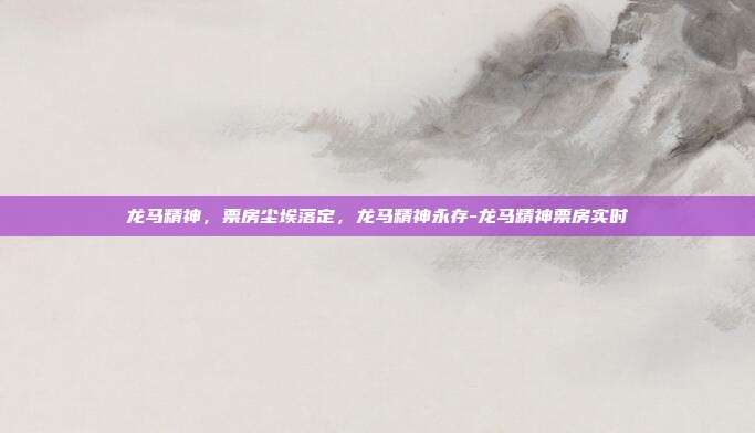 龙马精神，票房尘埃落定，龙马精神永存-龙马精神票房实时