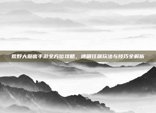 荒野大飚客手游全方位攻略,速刷狂飙玩法与技巧全解析
