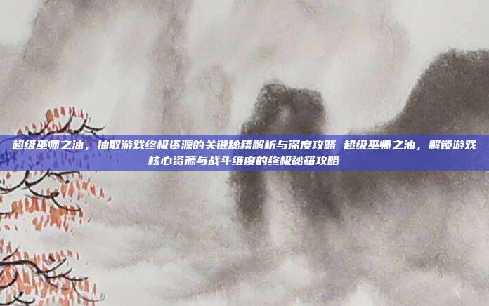超级巫师之油,抽取游戏终极资源的关键秘籍解析与深度攻略 超级巫师之油,解锁游戏核心资源与战斗维度的终极秘籍攻略