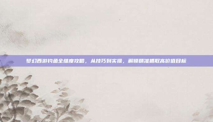 梦幻西游钓鱼全维度攻略,从技巧到实操,解锁精准抓取高价值目标