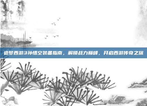造梦西游3孙悟空装备指南,解锁战力巅峰,开启西游传奇之旅