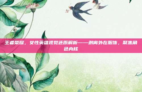 王者荣耀,女性英雄视觉还原解析——剥离外在服饰,聚焦角色内核