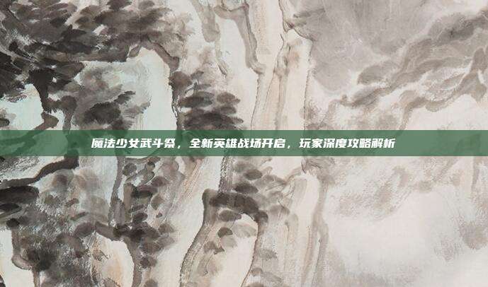魔法少女武斗祭，全新英雄战场开启，玩家深度攻略解析