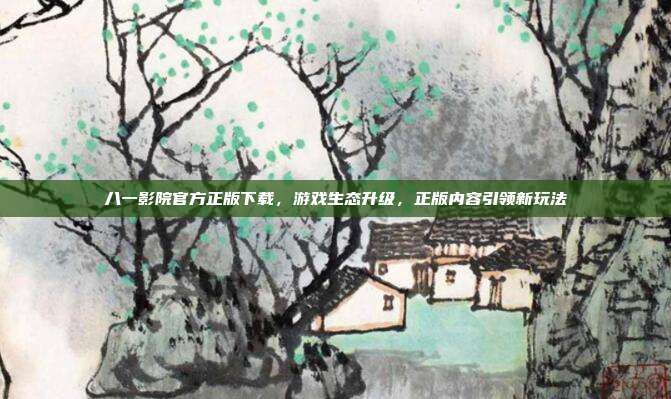 八一影院官方正版下载,游戏生态升级,正版内容引领新玩法